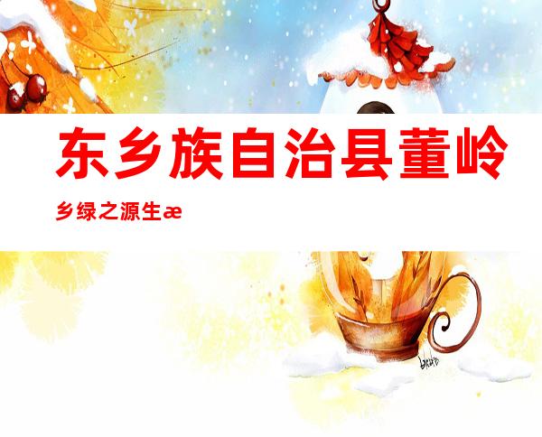 东乡族自治县董岭乡绿之源生态农业有限责任公司
