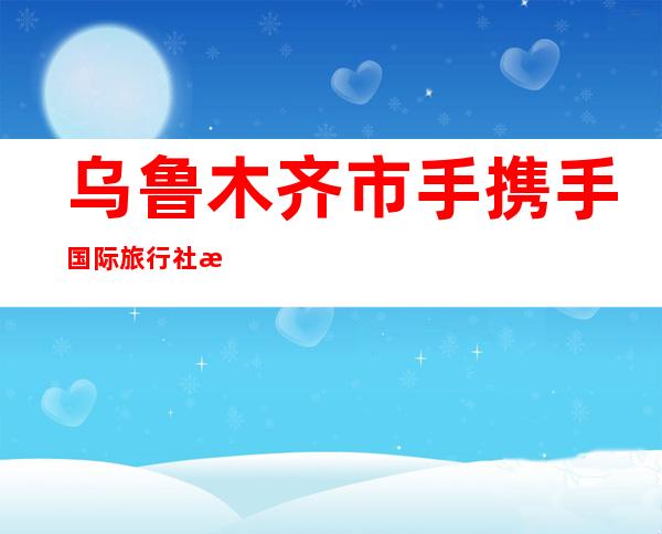 乌鲁木齐市手携手国际旅行社有限公司
