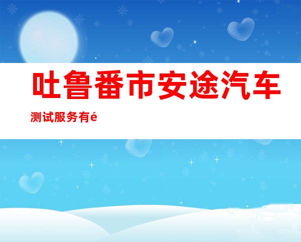 吐鲁番市安途汽车测试服务有限公司