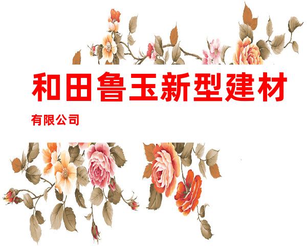 和田鲁玉新型建材有限公司