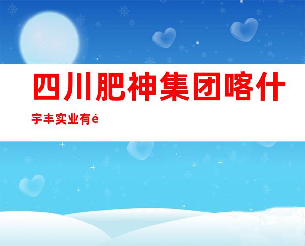 四川肥神集团喀什宇丰实业有限责任公司