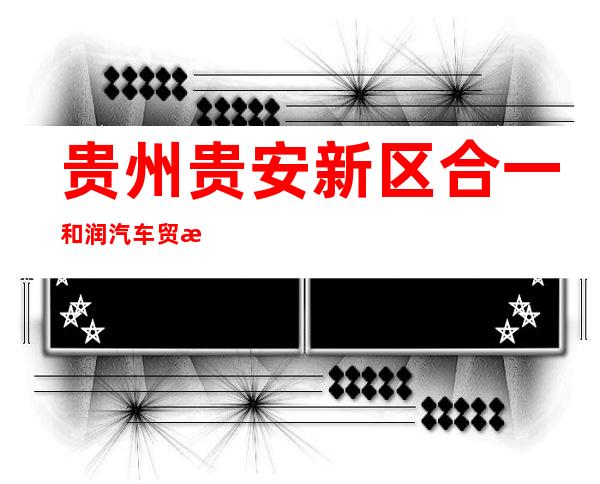 贵州贵安新区合一和润汽车贸易有限公司