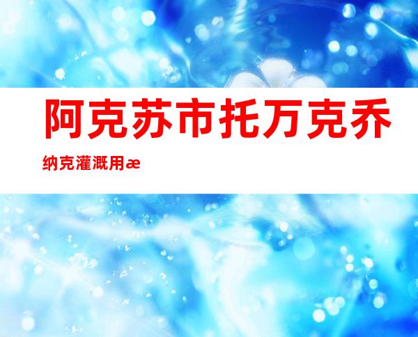 阿克苏市托万克乔纳克灌溉用水农民专业合作社
